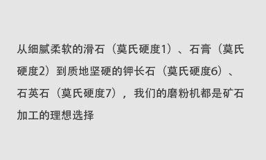 從細(xì)膩柔軟的滑石（莫氏硬度1）、石膏（莫氏硬度2）到質(zhì)地堅(jiān)硬的鉀長(zhǎng)石（莫氏硬度6）、石英石（莫氏硬度7），我們的磨粉機(jī)都是礦石加工的理想選擇。